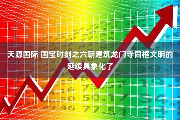 天源国际 国宝时刻之六朝建筑龙门寺同框文明的延续具象化了