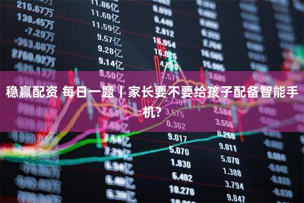 稳赢配资 每日一题丨家长要不要给孩子配备智能手机?