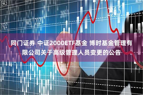 同门证券 中证2000ETF基金 博时基金管理有限公司关于高级管理人员变更的公告