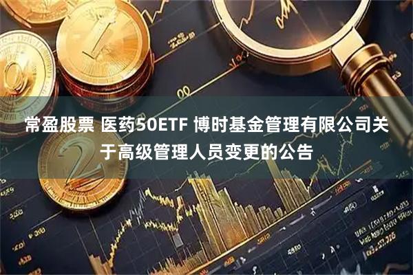 常盈股票 医药50ETF 博时基金管理有限公司关于高级管理人员变更的公告