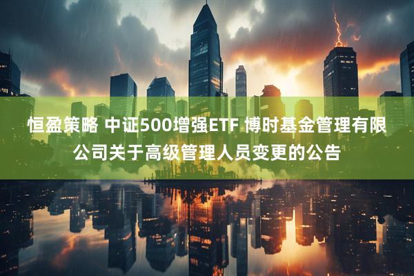 恒盈策略 中证500增强ETF 博时基金管理有限公司关于高级管理人员变更的公告