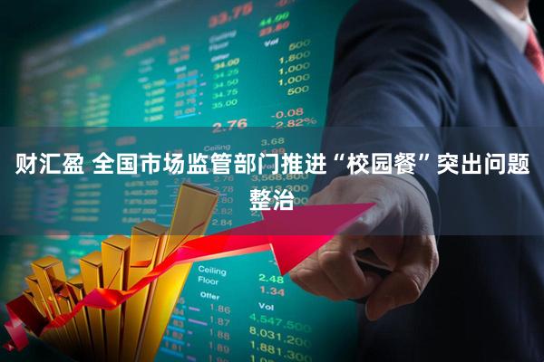 财汇盈 全国市场监管部门推进“校园餐”突出问题整治