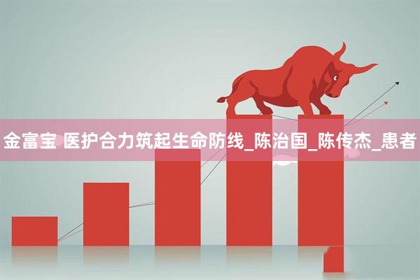 金富宝 医护合力筑起生命防线_陈治国_陈传杰_患者