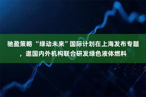 驰盈策略 “绿动未来”国际计划在上海发布专题，邀国内外机构联合研发绿色液体燃料