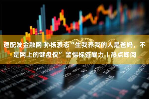 速配发金融网 孙杨表态“生我养我的人是爸妈，不是网上的键盘侠” 警惕标签暴力丨热点即阅