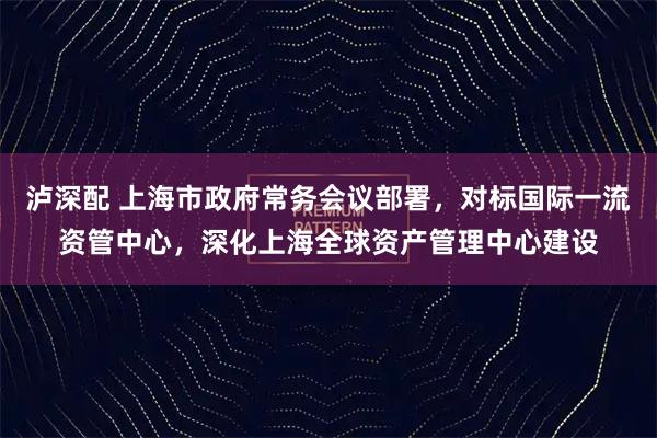 泸深配 上海市政府常务会议部署，对标国际一流资管中心，深化上海全球资产管理中心建设