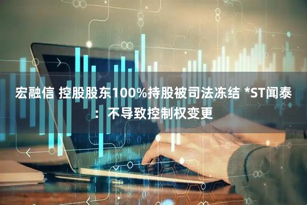 宏融信 控股股东100%持股被司法冻结 *ST闻泰：不导致控制权变更