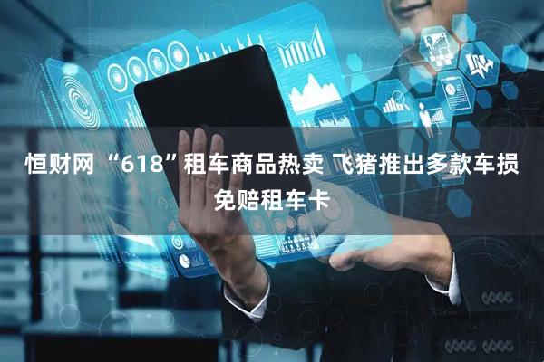 恒财网 “618”租车商品热卖 飞猪推出多款车损免赔租车卡